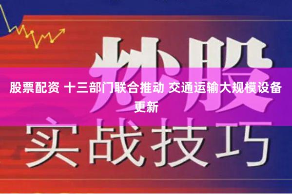 股票配资 十三部门联合推动 交通运输大规模设备更新