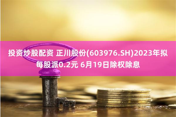 投资炒股配资 正川股份(603976.SH)2023年拟每股派0.2元 6月19日除权除息