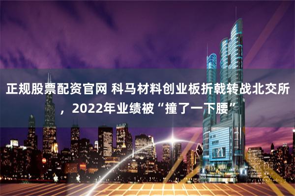 正规股票配资官网 科马材料创业板折戟转战北交所，2022年业绩被“撞了一下腰”