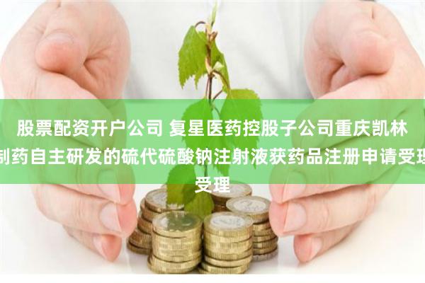 股票配资开户公司 复星医药控股子公司重庆凯林制药自主研发的硫代硫酸钠注射液获药品注册申请受理