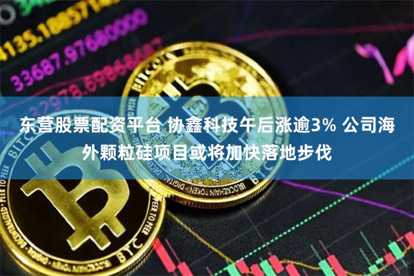 东营股票配资平台 协鑫科技午后涨逾3% 公司海外颗粒硅项目或将加快落地步伐