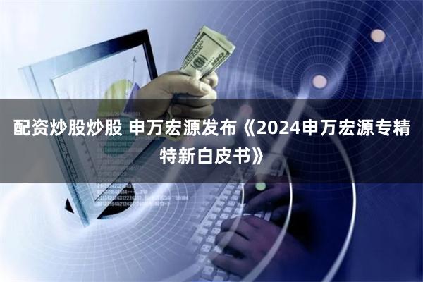 配资炒股炒股 申万宏源发布《2024申万宏源专精特新白皮书》