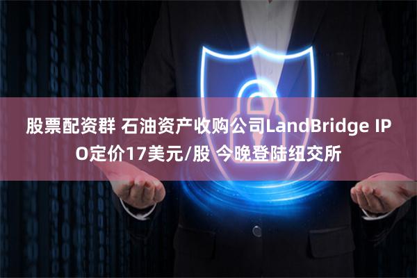 股票配资群 石油资产收购公司LandBridge IPO定价17美元/股 今晚登陆纽交所