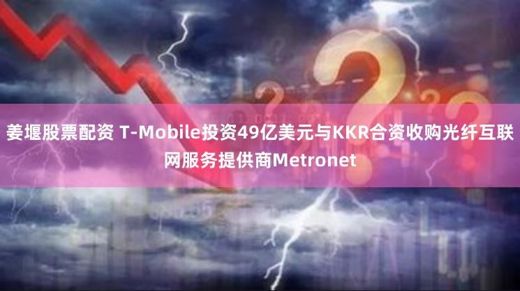 姜堰股票配资 T-Mobile投资49亿美元与KKR合资收购光纤互联网服务提供商Metronet