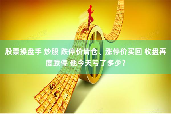 股票操盘手 炒股 跌停价清仓、涨停价买回 收盘再度跌停 他今天亏了多少？