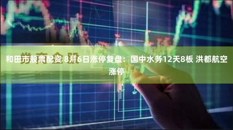 和田市股票配资 8月6日涨停复盘：国中水务12天8板 洪都航空涨停