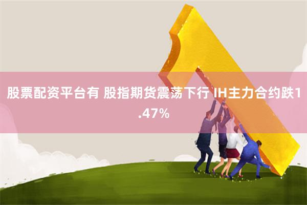 股票配资平台有 股指期货震荡下行 IH主力合约跌1.47%