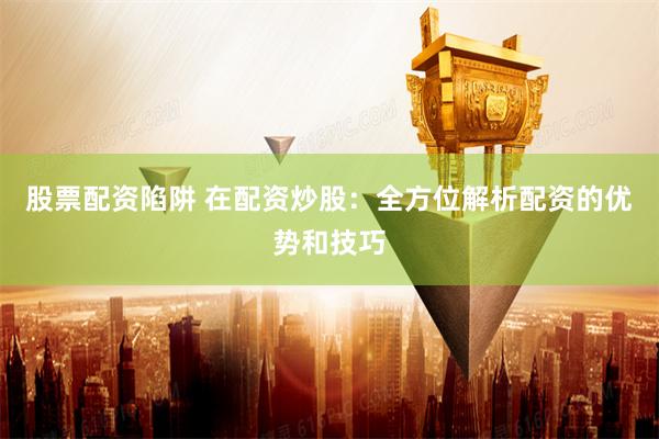 股票配资陷阱 在配资炒股：全方位解析配资的优势和技巧