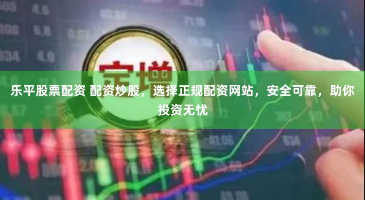 乐平股票配资 配资炒股，选择正规配资网站，安全可靠，助你投资无忧