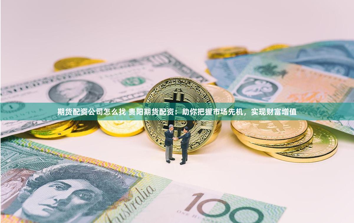 期货配资公司怎么找 贵阳期货配资：助你把握市场先机，实现财富增值