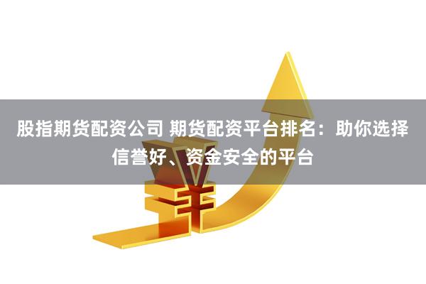 股指期货配资公司 期货配资平台排名：助你选择信誉好、资金安全的平台