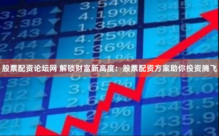 股票配资论坛网 解锁财富新高度：股票配资方案助你投资腾飞