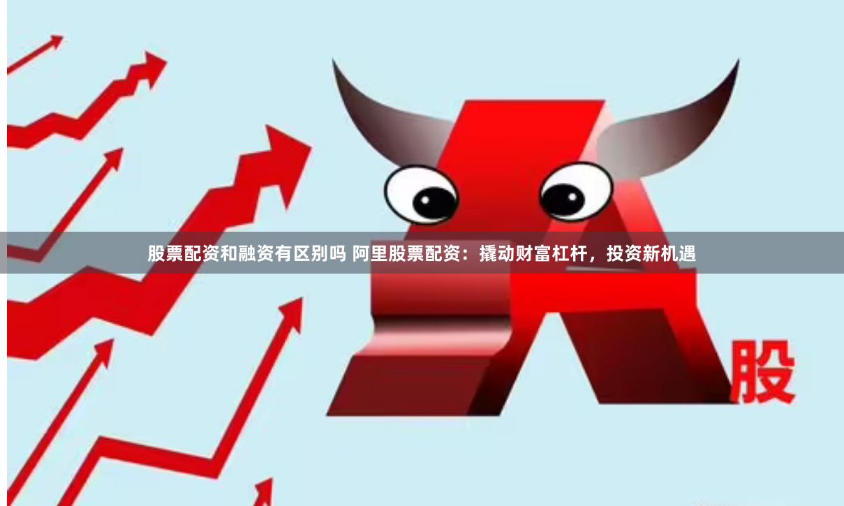 股票配资和融资有区别吗 阿里股票配资：撬动财富杠杆，投资新机遇