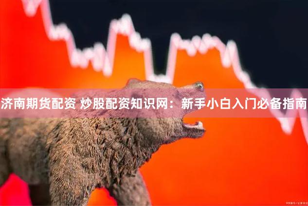 济南期货配资 炒股配资知识网：新手小白入门必备指南