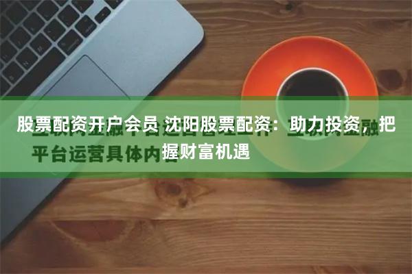 股票配资开户会员 沈阳股票配资：助力投资，把握财富机遇