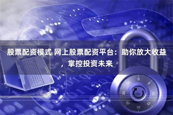 股票配资模式 网上股票配资平台：助你放大收益，掌控投资未来